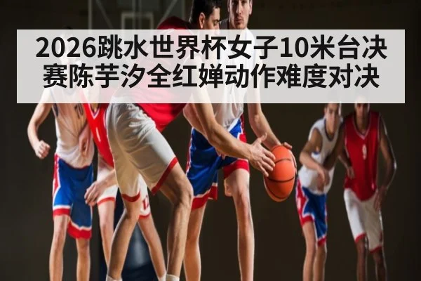 2026跳水世界杯女子10米台决赛陈芋汐全红婵动作难度对决