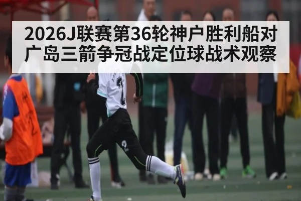2026J联赛第36轮神户胜利船对广岛三箭争冠战定位球战术观察